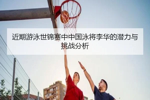 近期游泳世锦赛中中国泳将李华的潜力与挑战分析