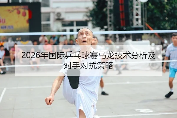 2026年国际乒乓球赛马龙技术分析及对手对抗策略