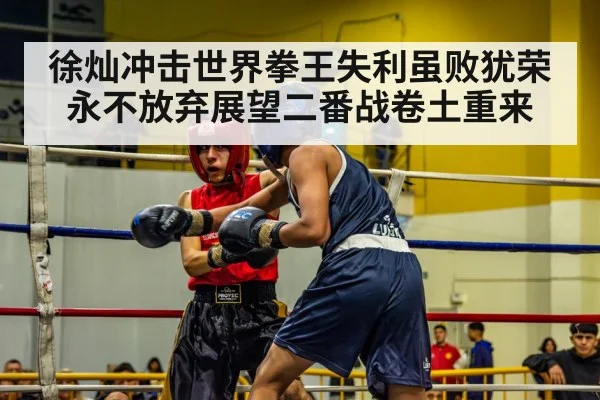 徐灿冲击世界拳王失利虽败犹荣永不放弃展望二番战卷土重来